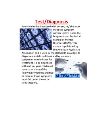 Test/Diagnosis
Your child to be diagnosed with autism, he/ she must
                             meet the symptom
                             criteria spelled out in the
                             Diagnostic and Statistical
                             Manual of Mental
                             Disorders (DSM). This
                             manual is published by
                             the American Psychiatric
Association and is used by mental health providers to
diagnose mental conditions and by insurance
companies to reimburse for
treatment. To be diagnosed
with autism, your child must
have six or more of the
following symptoms and two
or more of those symptoms
must fall under the social
skills category.
 