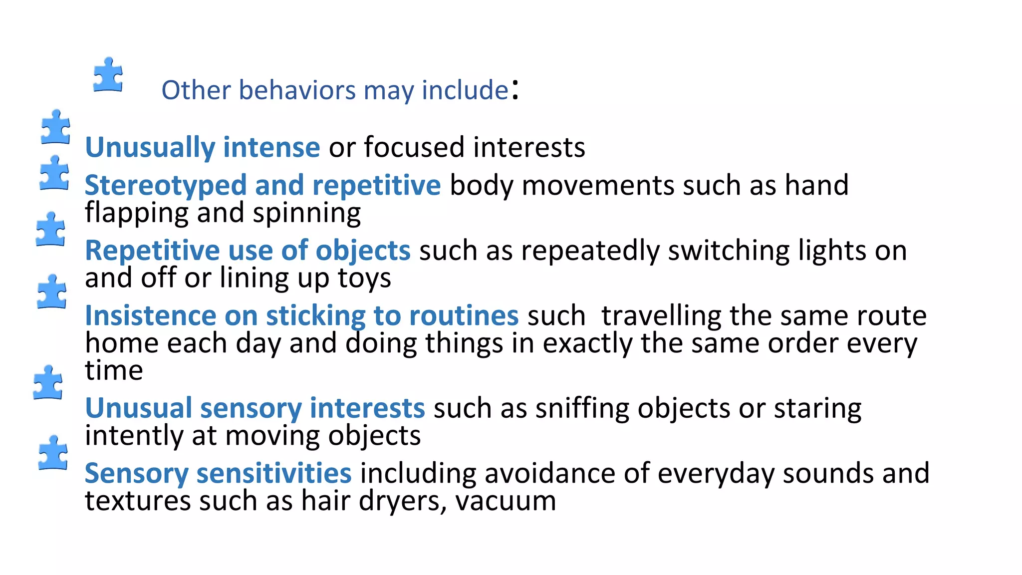 Other behaviors may include:
Unusually intense or focused interests
Stereotyped and repetitive body movements such as hand
flapping and spinning
Repetitive use of objects such as repeatedly switching lights on
and off or lining up toys
Insistence on sticking to routines such travelling the same route
home each day and doing things in exactly the same order every
time
Unusual sensory interests such as sniffing objects or staring
intently at moving objects
Sensory sensitivities including avoidance of everyday sounds and
textures such as hair dryers, vacuum
 