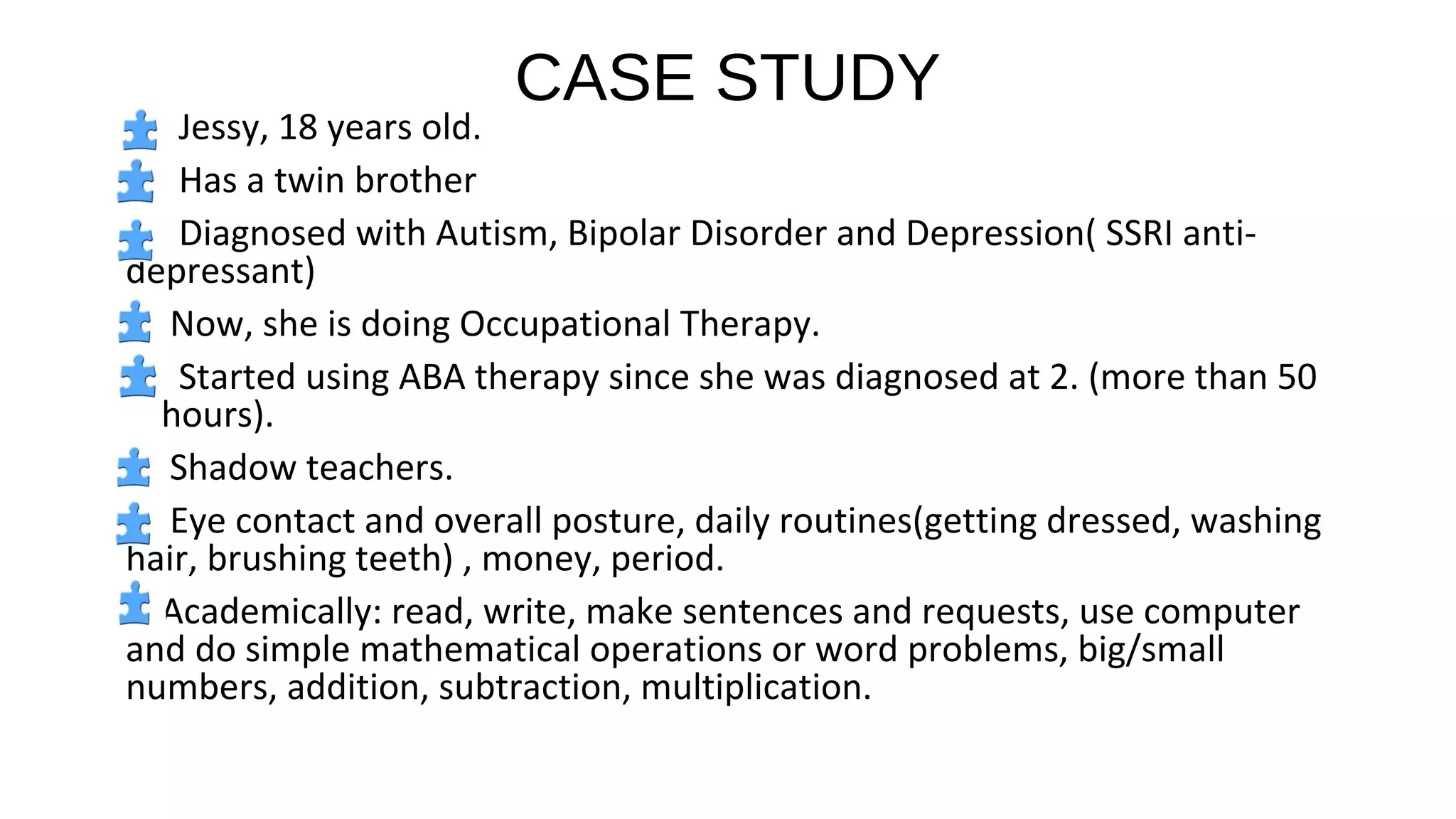 CASE STUDY
Jessy, 18 years old.
Has a twin brother
Diagnosed with Autism, Bipolar Disorder and Depression( SSRI anti-
depressant)
Now, she is doing Occupational Therapy.
Started using ABA therapy since she was diagnosed at 2. (more than 50
hours).
Shadow teachers.
Eye contact and overall posture, daily routines(getting dressed, washing
hair, brushing teeth) , money, period.
Academically: read, write, make sentences and requests, use computer
and do simple mathematical operations or word problems, big/small
numbers, addition, subtraction, multiplication.
 