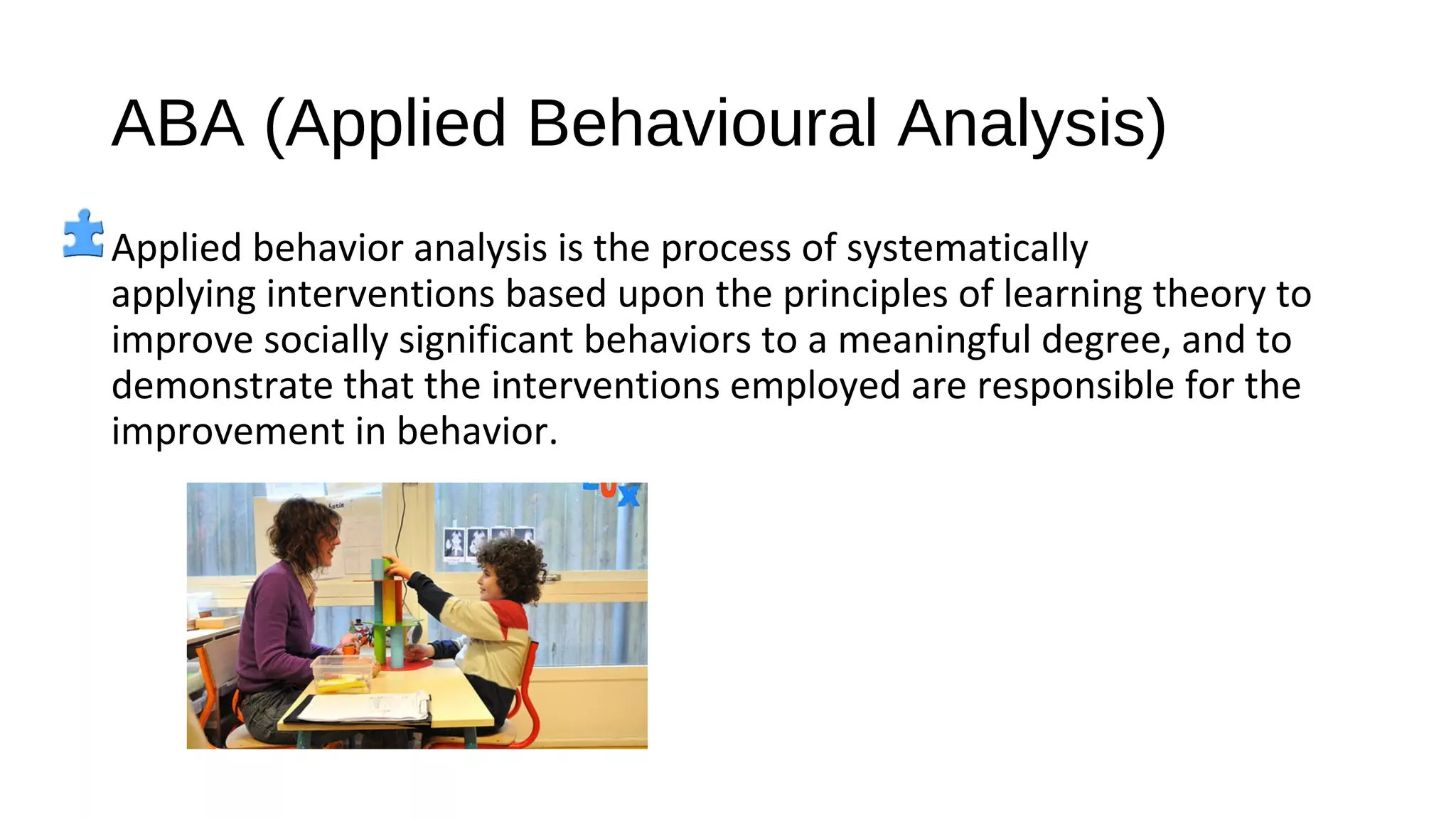 ABA (Applied Behavioural Analysis)
Applied behavior analysis is the process of systematically
applying interventions based upon the principles of learning theory to
improve socially significant behaviors to a meaningful degree, and to
demonstrate that the interventions employed are responsible for the
improvement in behavior.
 