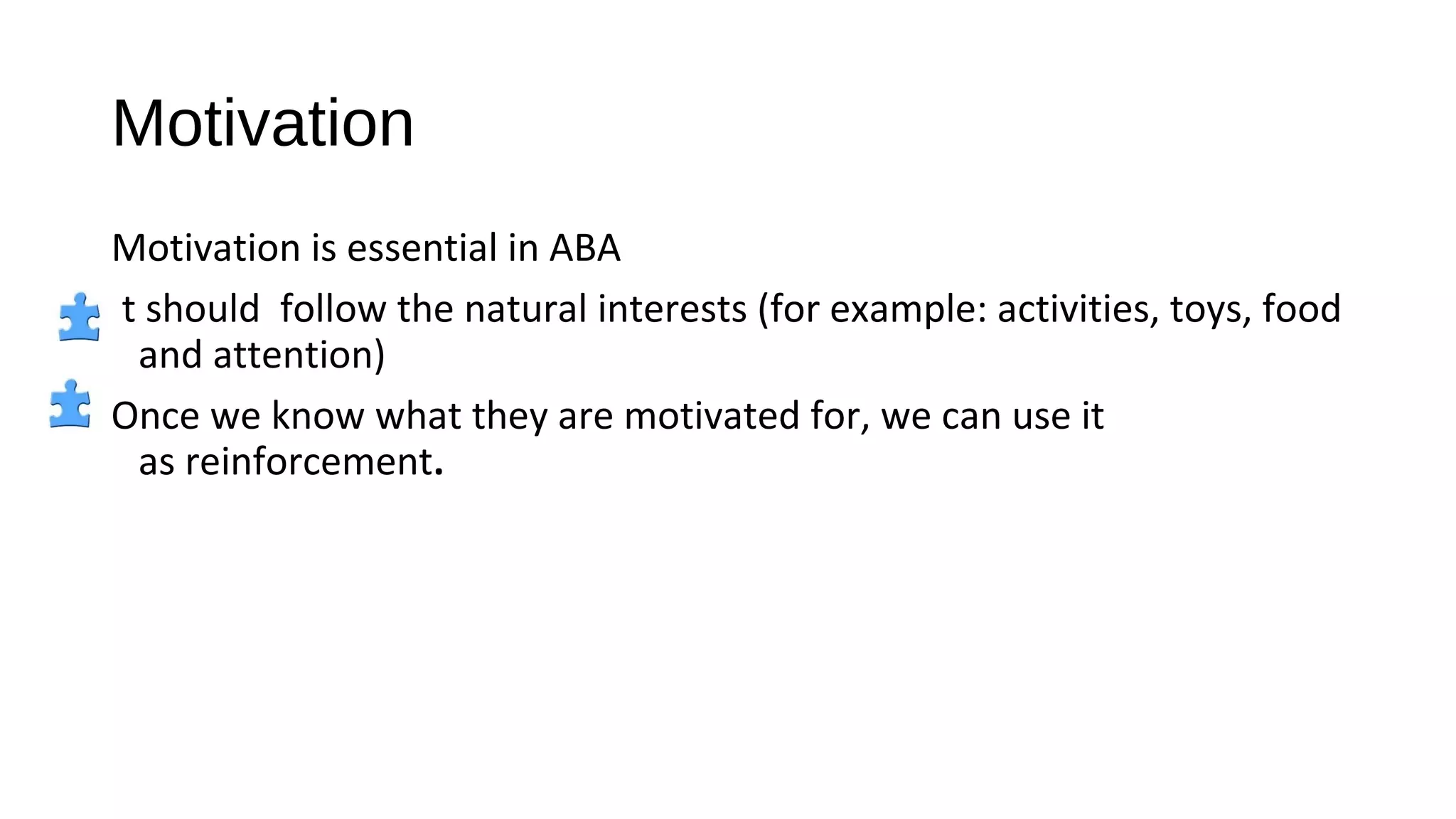 Motivation
Motivation is essential in ABA
It should follow the natural interests (for example: activities, toys, food
and attention)
Once we know what they are motivated for, we can use it
as reinforcement.
 