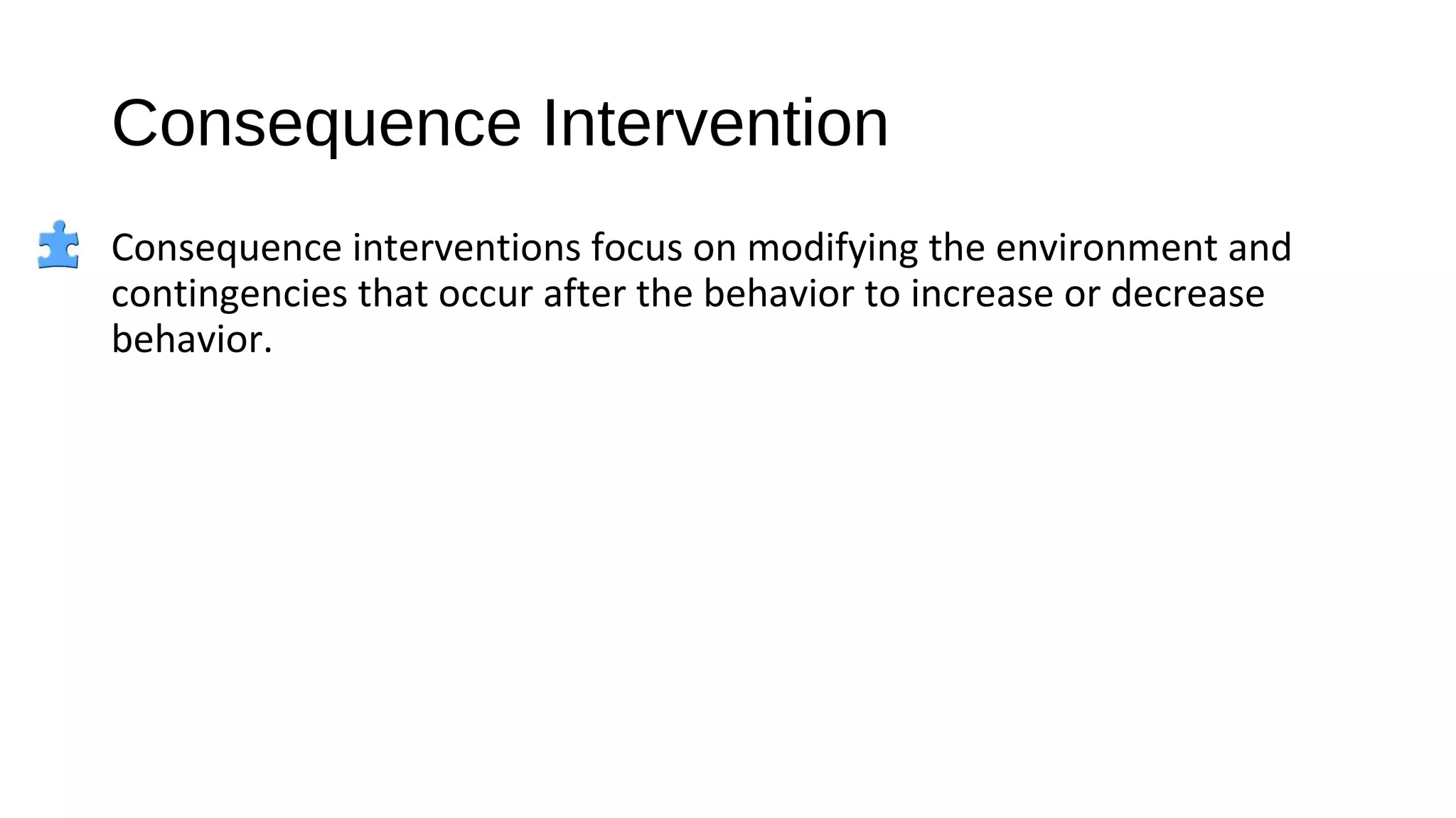 Consequence Intervention
Consequence interventions focus on modifying the environment and
contingencies that occur after the behavior to increase or decrease
behavior.
 