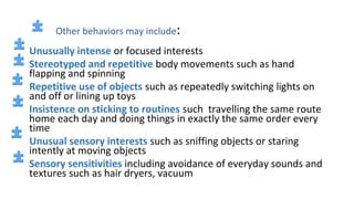 Other behaviors may include:
Unusually intense or focused interests
Stereotyped and repetitive body movements such as hand
flapping and spinning
Repetitive use of objects such as repeatedly switching lights on
and off or lining up toys
Insistence on sticking to routines such travelling the same route
home each day and doing things in exactly the same order every
time
Unusual sensory interests such as sniffing objects or staring
intently at moving objects
Sensory sensitivities including avoidance of everyday sounds and
textures such as hair dryers, vacuum
 