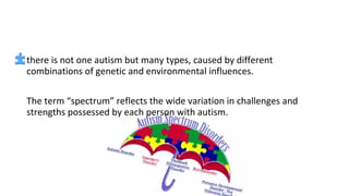 there is not one autism but many types, caused by different
combinations of genetic and environmental influences.
The term “spectrum” reflects the wide variation in challenges and
strengths possessed by each person with autism.
 