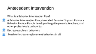 Antecedent Intervention
What is a Behavior Intervention Plan?
A Behavior Intervention Plan, also called Behavior Support Plan or a
Behavior Reduce Plan, is developed to guide parents, teachers, and
other professionals on how to:
Decrease problem behaviors
Teach or increase replacement behaviors in all
 
