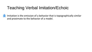 Teaching Verbal Imitation/Echoic
Imitation is the emission of a behavior that is topographically similar
and proximate to the behavior of a model.
 