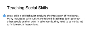 Teaching Social Skills
Social skills is any behavior involving the interaction of two beings.
Many individuals with autism and related disabilities don’t seek out
other people on their own. In other words, they need to be motivated
to initiate social interactions.
 