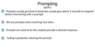Prompting
sd-R-c
Prompts usually go hand-in-hand (we usually give about 3 seconds to respond
before intervening with a prompt)
We use prompts when teaching new skills.
Prompts are used to let the student provide a desired response.
Fading is gradually reducing the prompt.
 