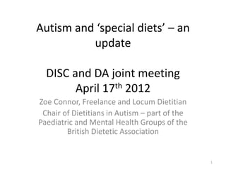 Autism and ‘special diets’ – an
update
DISC and DA joint meeting
April 17th 2012
Zoe Connor, Freelance and Locum Dietitian
Chair of Dietitians in Autism – part of the
Paediatric and Mental Health Groups of the
British Dietetic Association
1
 