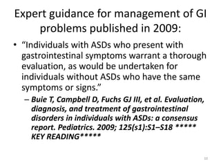 Expert guidance for management of GI
problems published in 2009:
• “Individuals with ASDs who present with
gastrointestinal symptoms warrant a thorough
evaluation, as would be undertaken for
individuals without ASDs who have the same
symptoms or signs.”
– Buie T, Campbell D, Fuchs GJ III, et al. Evaluation,
diagnosis, and treatment of gastrointestinal
disorders in individuals with ASDs: a consensus
report. Pediatrics. 2009; 125(s1):S1–S18 *****
KEY READING*****
10
 