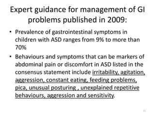 Expert guidance for management of GI
problems published in 2009:
• Prevalence of gastrointestinal symptoms in
children with ASD ranges from 9% to more than
70%
• Behaviours and symptoms that can be markers of
abdominal pain or discomfort in ASD listed in the
consensus statement include irritability, agitation,
aggression, constant eating, feeding problems,
pica, unusual posturing , unexplained repetitive
behaviours, aggression and sensitivity.
11
 