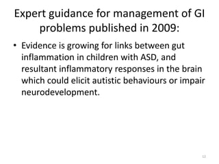 Expert guidance for management of GI
problems published in 2009:
• Evidence is growing for links between gut
inflammation in children with ASD, and
resultant inflammatory responses in the brain
which could elicit autistic behaviours or impair
neurodevelopment.
12
 