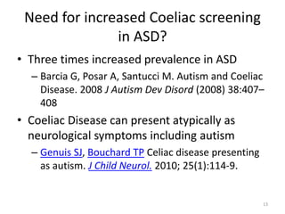 Need for increased Coeliac screening
in ASD?
• Three times increased prevalence in ASD
– Barcia G, Posar A, Santucci M. Autism and Coeliac
Disease. 2008 J Autism Dev Disord (2008) 38:407–
408
• Coeliac Disease can present atypically as
neurological symptoms including autism
– Genuis SJ, Bouchard TP Celiac disease presenting
as autism. J Child Neurol. 2010; 25(1):114-9.
13
 