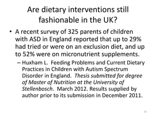 Are dietary interventions still
fashionable in the UK?
• A recent survey of 325 parents of children
with ASD in England reported that up to 29%
had tried or were on an exclusion diet, and up
to 52% were on micronutrient supplements.
– Huxham L. Feeding Problems and Current Dietary
Practices in Children with Autism Spectrum
Disorder in England. Thesis submitted for degree
of Master of Nutrition at the University of
Stellenbosch. March 2012. Results supplied by
author prior to its submission in December 2011.
16
 