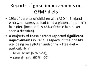 Reports of great improvements on
GFMF diets
• 19% of parents of children with ASD in England
who were surveyed had tried a gluten and or milk
free diet, (incidentally 43% of these had never
seen a dietitian).
• A majority of these parents reported significant
improvements in various aspects of their child’s
wellbeing on a gluten and/or milk free diet –
particularly in
– bowel habits (65% n=54);
– general health (87% n=55);
17
 