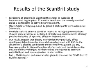 Results of the ScanBrit study
• Surpassing of predefined statistical thresholds as evidence of
improvement in group A at 12 months sanctioned the re-assignment of
group B participants to active dietary treatment.
• Stage 2 data for 18 group A and 17 group B participants were available at
24 months.
• Multiple scenario analysis based on inter- and intra-group comparisons
showed some evidence of sustained clinical group improvements although
possibly indicative of a plateau effect for intervention.
• Our results suggest that dietary intervention may positively affect
developmental outcome for some children diagnosed with ASD. In the
absence of a placebo condition to the current investigation, we are,
however, unable to disqualify potential effects derived from intervention
outside of dietary changes. Further studies are required to ascertain
potential best- and non-responders to intervention.
• But.... Multivitamins and minerals also given to those on the GFMF diet!!!?
Nullifies results??
20
 