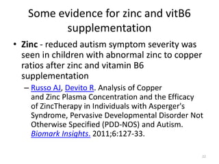 Some evidence for zinc and vitB6
supplementation
• Zinc - reduced autism symptom severity was
seen in children with abnormal zinc to copper
ratios after zinc and vitamin B6
supplementation
– Russo AJ, Devito R. Analysis of Copper
and Zinc Plasma Concentration and the Efficacy
of ZincTherapy in Individuals with Asperger's
Syndrome, Pervasive Developmental Disorder Not
Otherwise Specified (PDD-NOS) and Autism.
Biomark Insights. 2011;6:127-33.
22
 