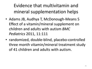 Evidence that multivitamin and
mineral supplementation helps
• Adams JB, Audhya T, McDonough-Means S
Effect of a vitamin/mineral supplement on
children and adults with autism BMC
Pediatrics 2011, 11:111
• randomized, double-blind, placebo-controlled
three month vitamin/mineral treatment study
of 41 children and adults with autism.
26
 