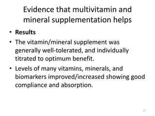 Evidence that multivitamin and
mineral supplementation helps
• Results
• The vitamin/mineral supplement was
generally well-tolerated, and individually
titrated to optimum benefit.
• Levels of many vitamins, minerals, and
biomarkers improved/increased showing good
compliance and absorption.
27
 