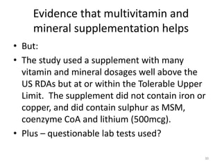 Evidence that multivitamin and
mineral supplementation helps
• But:
• The study used a supplement with many
vitamin and mineral dosages well above the
US RDAs but at or within the Tolerable Upper
Limit. The supplement did not contain iron or
copper, and did contain sulphur as MSM,
coenzyme CoA and lithium (500mcg).
• Plus – questionable lab tests used?
30
 