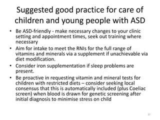 Suggested good practice for care of
children and young people with ASD
• Be ASD-friendly - make necessary changes to your clinic
setting and appointment times, seek out training where
necessary
• Aim for intake to meet the RNIs for the full range of
vitamins and minerals via a supplement if unachievable via
diet modification.
• Consider iron supplementation if sleep problems are
present.
• Be proactive in requesting vitamin and mineral tests for
children with restricted diets – consider seeking local
consensus that this is automatically included (plus Coeliac
screen) when blood is drawn for genetic screening after
initial diagnosis to minimise stress on child
37
 