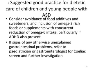 : Suggested good practice for dietetic
care of children and young people with
ASD
• Consider avoidance of food additives and
sweeteners, and inclusion of omega-3 rich
foods or supplements with concurrent
reduction of omega-6 intake, particularly if
ADHD also present
• If signs of any otherwise unexplained
gastrointestinal problems, refer to
paediatrician or gastroenterologist for Coeliac
screen and further investigation
38
 