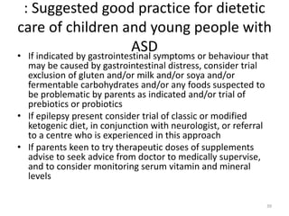 : Suggested good practice for dietetic
care of children and young people with
ASD
• If indicated by gastrointestinal symptoms or behaviour that
may be caused by gastrointestinal distress, consider trial
exclusion of gluten and/or milk and/or soya and/or
fermentable carbohydrates and/or any foods suspected to
be problematic by parents as indicated and/or trial of
prebiotics or probiotics
• If epilepsy present consider trial of classic or modified
ketogenic diet, in conjunction with neurologist, or referral
to a centre who is experienced in this approach
• If parents keen to try therapeutic doses of supplements
advise to seek advice from doctor to medically supervise,
and to consider monitoring serum vitamin and mineral
levels
39
 