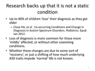 Research backs up that it is not a static
condition
• Up to 40% of children ‘lose’ their diagnosis as they get
older
– Close HA, et al. Co-occurring Conditions and Change in
Diagnosis in Autism Spectrum Disorders. Pediatrics. Epub
Jan 2012.
• Loss of diagnosis is more common for those more
‘mildly’ affected, or without other coexisting
conditions.
• Whether these changes are due to some sort of
‘recovery’, or just a shifting of how much underlying
ASD traits impede ‘normal’ life is not known.
5
 