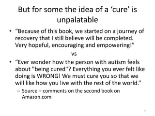 But for some the idea of a ‘cure’ is
unpalatable
• “Because of this book, we started on a journey of
recovery that I still believe will be completed.
Very hopeful, encouraging and empowering!”
vs
• “Ever wonder how the person with autism feels
about "being cured"? Everything you ever felt like
doing is WRONG! We must cure you so that we
will like how you live with the rest of the world.”
– Source – comments on the second book on
Amazon.com
6
 