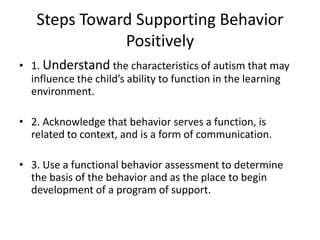 Steps Toward Supporting Behavior Positively,[object Object],1. Understand the characteristics of autism that may influence the child’s ability to function in the learning environment.,[object Object],2. Acknowledge that behavior serves a function, is related to context, and is a form of communication.,[object Object],3. Use a functional behavior assessment to determine the basis of the behavior and as the place to begin development of a program of support.,[object Object]