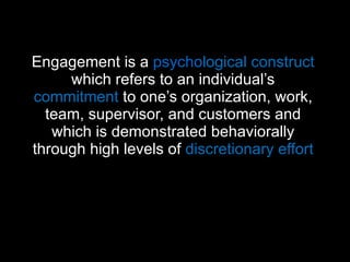 Engagement is a  psycho logical construct  which refers to an individual’s  commitment  to one’s organization, work, team, supervisor, and customers and which is demonstrated behaviorally through high levels of  discretionary effort   