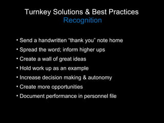 Turnkey Solutions & Best Practices  Recognition Send a handwritten “thank you” note home Spread the word; inform higher ups Create a wall of great ideas Hold work up as an example Increase decision making & autonomy Create more opportunities Document performance in personnel file  