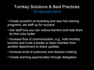 Turnkey Solutions & Best Practices  Empowerment Create powerful on-boarding and new hire training  programs; set staff up for success Ask staff how you can reduce barriers and help them  do their jobs better Increase flow of communication, e.g., hold monthly  lunches and invite a leader or team member from  another department to share updates Increase level of autonomy and decision making Create learning opportunities through delegation 