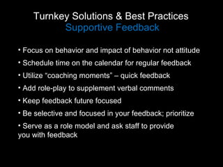 Turnkey Solutions & Best Practices  Supportive Feedback Focus on behavior and impact of behavior not attitude Schedule time on the calendar for regular feedback Utilize “coaching moments” – quick feedback Add role-play to supplement verbal comments Keep feedback future focused Be selective and focused in your feedback; prioritize Serve as a role model and ask staff to provide  you with feedback 
