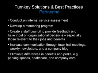Turnkey Solutions & Best Practices  Partnering Conduct an internal service assessment Develop a mentoring program Create a staff council to provide feedback and  have input on organizational decisions – especially  those relevant to their jobs and benefits Increase communication through town hall meetings,  weekly newsletters, and a company blog Eliminate differences in benefits and perks, e.g.,  parking spaces, healthcare, and company cars 