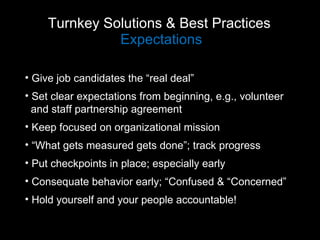 Turnkey Solutions & Best Practices  Expectations Give job candidates the “real deal” Set clear expectations from beginning, e.g., volunteer  and staff partnership agreement  Keep focused on organizational mission “ What gets measured gets done”; track progress Put checkpoints in place; especially early Consequate behavior early; “Confused & “Concerned” Hold yourself and your people accountable! 