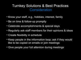 Turnkey Solutions & Best Practices  Consideration Know your staff, e.g., hobbies, interest, family Be on time & follow-up promptly Celebrate accomplishments & special days Regularly ask staff members for their opinions & ideas Create flexibility in schedule Keep people in the information loop; ask if they would  like to be copied on emails or join meetings Give people your full attention during meetings 