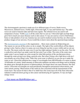 Electromagnetic Spectrum
The electromagnetic spectrum is made up of six different types of waves. Radio waves,
Microwaves, Infrared waves, Visible light, Ultraviolet light, X–rays and Gamma rays. The radio
waves are used to transmit radio and television signals. The infrared waves are used to tell
temperature of areas. Visible light is all the colors that we can see. Ultraviolet light can help things
grow but to much can cause diseases such as skin cancer. X–rays are used as a tool to find broken
bones or take pitchers of our sun. Gamma rays are used in medical science but they are often used to
produce images of our universe. If you would like to know more about the spectrum keep reading.
The electromagnetic spectrum is the organization ... Show more content on Helpwriting.net ...
The reason we can see all the colors we do is simple. The light of the world reflects off the objects
giving it color. Such as when it is sunny out every thing the sun hits is more visible and we can see
its color. The moon works the same way it's just less light making it harder to see the color. Now Im
a scuba diver and when I go under water the last color I see is blue. The color of the water once
under water I can no longer see color except for what little portion of the sun that peers down
through the water giving every thing a grayish color. But when I bring a dive light down with me I
can actually see every thing's color. Thats why swim wear is reflective so you can see it under the
water or not. Ultraviolet radiation has a range of wavelengths from 400 billionths of a meter to about
10 billionths of a meter. Small amounts of ultraviolet radiation can help us do things such as helping
the plants grow through the process of photosynthesis, but larger doses can cause diseases, like skin
cancer. Ultraviolet wavelengths are used periodically throughout astronomical observatories, and
some remote sensing. Observations of the earth are also concerned with the measurement of the
ozone layer. The reason for that is that if we didn't have the ozone layer all of the Suns ultraviolet
radiation would rain down giving us skin cancer and destroying all vegetation. X–rays are high
energy waves
... Get more on HelpWriting.net ...
 