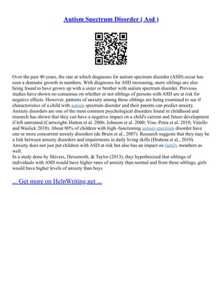 Autism Spectrum Disorder ( Asd )
Over the past 40 years, the rate at which diagnoses for autism spectrum disorder (ASD) occur has
seen a dramatic growth in numbers. With diagnoses for ASD increasing, more siblings are also
being found to have grown up with a sister or brother with autism spectrum disorder. Previous
studies have shown no consensus on whether or not siblings of persons with ASD are at risk for
negative effects. However, patterns of anxiety among these siblings are being examined to see if
characteristics of a child with autism spectrum disorder and their parents can predict anxiety.
Anxiety disorders are one of the most common psychological disorders found in childhood and
research has shown that they can have a negative impact on a child's current and future development
if left untreated (Cartwright–Hatton et al. 2006; Johnson et al. 2000; Visu–Petra et al. 2010; Vitiello
and Waslick 2010). About 80% of children with high–functioning autism spectrum disorder have
one or more concurrent anxiety disorders (de Bruin et al., 2007). Research suggests that they may be
a link between anxiety disorders and impairments in daily living skills (Drahota et al., 2010).
Anxiety does not just put children with ASD at risk but also has an impact on family members as
well.
In a study done by Shivers, Deisenroth, & Taylor (2013), they hypothesized that siblings of
individuals with ASD would have higher rates of anxiety than normal and from these siblings, girls
would have higher levels of anxiety than boys
... Get more on HelpWriting.net ...
 