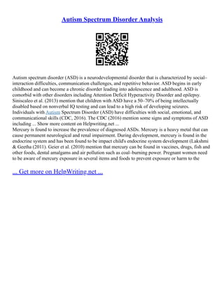 Autism Spectrum Disorder Analysis
Autism spectrum disorder (ASD) is a neurodevelopmental disorder that is characterized by social–
interaction difficulties, communication challenges, and repetitive behavior. ASD begins in early
childhood and can become a chronic disorder leading into adolescence and adulthood. ASD is
comorbid with other disorders including Attention Deficit Hyperactivity Disorder and epilepsy.
Siniscaleo et al. (2013) mention that children with ASD have a 50–70% of being intellectually
disabled based on nonverbal IQ testing and can lead to a high risk of developing seizures.
Individuals with Autism Spectrum Disorder (ASD) have difficulties with social, emotional, and
communicational skills (CDC, 2016). The CDC (2016) mention some signs and symptoms of ASD
including ... Show more content on Helpwriting.net ...
Mercury is found to increase the prevalence of diagnosed ASDs. Mercury is a heavy metal that can
cause permanent neurological and renal impairment. During development, mercury is found in the
endocrine system and has been found to be impact child's endocrine system development (Lakshmi
& Geetha (2011). Geier et al. (2010) mention that mercury can be found in vaccines, drugs, fish and
other foods, dental amalgams and air pollution such as coal–burning power. Pregnant women need
to be aware of mercury exposure in several items and foods to prevent exposure or harm to the
... Get more on HelpWriting.net ...
 