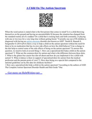 A Child On The Autism Spectrum
When the word autism is stated what is the first picture that comes to mind? Is it a child throwing
themselves on the ground and having an uncontrollable fit because the situation has changed from
the standard routine all of a sudden? Or a child that is rocking back and forth constantly, or playing
with one or two toys for a very long time without getting bored. "Currently one out of 88 children is
diagnosed with having an autism spectrum disorder also known as ASD". Smith R, Hannah S,
Sengmuller E (2014 p9) Is there a way to help a child on the autism spectrum without the need for
them to be on medication that has its own side effects on how the child behaves? Can a change in
the diet help to control some of the side effects of being on the autism spectrum? To answer this
question, we need to look at several things 1. How can a specialized diet help a child on the autism
spectrum? 2. What are the common diets for autism and what is the difference between these diets.
3. What is the gluten free casein free diet all about and how do you implement it for a child with
autism? 4. What evidence is there in support of specialized diets for autism from the medical
profession and the parents point of view? 5. How does being on a special diet compared to the
national guidelines set by this date for childcare facilities?
1 How can a specialized diet help a child on the autism spectrum? According to the authors of ASD
The Complete Autism Spectrum Disorder Health and Diet Guide "One
... Get more on HelpWriting.net ...
 