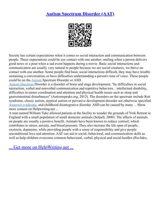 Autism Spectrum Disorder (AAT)
Society has certain expectations when it comes to social interaction and communication between
people. These expectations could be eye contact with one another, smiling when a person delivers
good news or a pout when a sad event happens during a movie. Basic social interactions and
communication are usually very natural to people because we are social creatures, we thrive on
contact with one another. Some people find basic social interactions difficult, they may have trouble
sustaining a conversation, or have difficulties understanding a person's tone of voice. These people
could be on the Autism Spectrum Disorder or ASD.
Autism Spectrum Disorder is a disorder of brain and stage development, "by difficulties in social
interaction, verbal and nonverbal communication and repetitive behaviors... intellectual disability,
difficulties in motor coordination and attention and physical health issues such as sleep and
gastrointestinal disturbances" (Autismspeaks.org, 2012). The disorders on the spectrum include Rett
syndrome, classic autism, atypical autism or pervasive development disorder not otherwise specified
Asperger syndrome, and childhood disintegrative disorder. ASD can be caused by many ... Show
more content on Helpwriting.net ...
A man named William Tuke allowed patients at the facility to wander the grounds of York Retreat in
England with a small population of small domestic animals (Serpell, 2000). The affects of animals
on people are usually a positive benefit. Animals have been known to reduce cortisol; which
contributes to stress, anxiety, and blood pressure. They also increase the life span of people,
oxytocin, dopamine, while providing people with a sense of responsibility and give people
unconditional love and attention. AAT can aid in social, behavioral, and communication skills as
well as help children overcome common behavioral, verbal, physical and social hurdles (Pavlides,
... Get more on HelpWriting.net ...
 