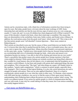Autism Spectrum Analysis
Autism can be a mysterious topic, with a black box of information scientists have been trying to
open for years. But today, people know a lot more about the inner workings of ASD. Some
interesting facts and statistics are that the most obvious signs of autism occur at a very young age,
usually 2–3 years old, and 1 in every 68 children have been diagnosed with it (What is autism?). The
cause of this disorder is found in the brain, where their mind map is scrambled. This means that
there are abnormalities in the cerebellum, brain stem, limbic system, and frontal cortex (Albano). In
addition, the word autism comes from the greek word 'autos', which means 'self.' This is due to the
fact that autistic people seem "self absorbed" (Autism Spectrum ... Show more content on
Helpwriting.net ...
Their actions are described in area one: but the causes of these social behaviors are harder to find
out. It is known that when they're pushed beyond the limits, or have overloaded senses, they can–in
a way–start to ignore the world around them. Albano describes Grandin's own personal experience
on this same topic, saying, "I pulled away when people tried to hug me, because being touched sent
an overwhelming tidal wave of stimulation through my body...when noise and sensory over–
stimulation became too intense, I was able to shut off my hearing and retreat into my own world."
There's a possibility that another reason why autistic people have foreign reactions is that their
vision might be distorted. While autistic humans are certainly nowhere near being blind–otherwise
they wouldn't be visual learners–they do feel objects a lot, to understand what the boundaries are in
our complex world (Albano). As has been said, people with autism don't understand things like puns
and metaphors. This is because they "like logic" and when things are cogent. Jeff Hudale claims to
like numbers, "namely math computations," which is common in autistic people, especially those
with Asperger's. This is because of that logical thinking. It is also why social interactions are such a
struggle for people with autism: There are no rules applied (Hamilton). Since it's so hard to
communicate, autistic people try to say what they mean in other ways. To illustrate, when someone
with ASD starts having a meltdown, one can try to find the source of their upset mood, therefore
understanding what's bothering them without the person even having to explain 'what's wrong.' The
result is an outburst instead. Every action for autistic people is a form of communication that they
can't say with words. It may only be a small inkling of what they mean, but if one notices something
that usually happens before a
... Get more on HelpWriting.net ...
 
