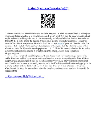 Autism Spectrum Disorder (ASD)
The term "autism" has been in circulation for over 100 years. In 1911, autism referred to a clump of
symptoms that now we know to be schizophrenia. It wasn't until 1940 that the word began to reflect
social and emotional inequities tied to characteristically withdrawn behavior. Autism was added to
the DSM–III in 1980 giving the medical professionals specific criteria for diagnosis. The current
status of the disease was published in the DSM–V in 2013 as Autism Spectrum Disorder.1 The CDC
estimates that 1 out of 68 children have the diagnosis of ASD, and that the total prevalence of the
disease accounts for 1% of the world's population. 2 ASD allows for an umbrella term for pervasive
developmental disorders ranging in symptom severity. These ... Show more content on
Helpwriting.net ...
There is a wide variety of areas that physical therapists can work on when treating a person with
ASD. Some overarching key concepts to remember when working with patients that have ASD are:
adapt working environments to suit the motor and sensory levels, tie interventions into functional
activities that can be done in their daily routine, move on if an intervention is not making progress in
a timely fashion, and short interventions work best with frequent documentations of progress.
Coordination between the physical therapist, the caregiver, and other team members is essential for
success of the
... Get more on HelpWriting.net ...
 