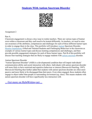 Students With Autism Spectrum Disorder
Assignment 2
Part A.
Classroom engagement is always a key issue to rookie teachers. There are various types of learner
exist within a classroom and they each need to be treated differently. As teachers, we need to raise
our awareness of the attributes, competencies and challenges for each of those different learner types
in order to engage them in the class. This portfolio will introduce Autism Spectrum Disorder,
Hearing Impairment, Gifted and Talented Students and Challenging Behaviour in the classroom as
example of various learner types and discuss learning competencies and challenges, and then
provide possible engagement strategies for each of those learner types. Part B of this portfolio will
discuss four teaching strategies that are likely to engage students with autism spectrum disorder.
Autism Spectrum Disorder
"Autism Spectrum Disorder" (ASD) is a developmental condition that will impair individuals'
communication ability and social interaction with others. Individuals with autism spectrum disorder
will more lilely to have restricted and repetitive behaviour or interest (Dawson & Osterling, 1997).
Dawson & Osterling then further added that students with autism spectrum disorder are often more
passive and more likely to be disengaged than their peers. Even when engaged, those students often
engage to object rather than people or surrounding enviroment (eg. class). This means students with
autism spectrum disorder will have significantly less interaction with
... Get more on HelpWriting.net ...
 