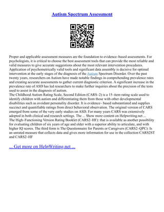 Autism Spectrum Assessment
Proper and applicable assessment measures are the foundation to evidence–based assessments. For
psychologists, it is critical to choose the best assessment tools that can provide the most reliable and
valid measures to give accurate suggestions about the most relevant intervention procedures.
Application of psychometrically valid tools and significant data assembly is decisive for optimal
intervention at the early stages of the diagnosis of the Autism Spectrum Disorder. Over the past
twenty years, researchers on Autism have made notable findings in comprehending prevalence rates
and creating accurate assessments to gather current diagnostic criterion. A significant increase in the
prevalence rate of ASD has led researchers to make further inquiries about the precision of the tests
used to assist in the diagnosis of autism.
The Childhood Autism Rating Scale, Second Edition (CARS–2) is a 15–item rating scale used to
identify children with autism and differentiating them from those with other developmental
disabilities such as avoidant personality disorder. It is evidence– based substantiated and supplies
succinct and quantifiable ratings from direct behavioral observation. The original version of CARS
emerged from some of the very early studies on ASD. For many years CARS was extensively
adopted in both clinical and research settings. The ... Show more content on Helpwriting.net ...
The High–Functioning Version Rating Booklet (CARS2–HF): that is available as another possibility
for evaluating children of six years of age and older with a superior ability to articulate, and with
higher IQ scores. The third form is The Questionnaire for Parents or Caregivers (CARS2–QPC): Is
an unrated measure that collects data and gives more information for use in the collection CARS2ST
and CARS2–HF
... Get more on HelpWriting.net ...
 