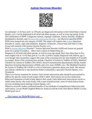 Autism Spectrum Disorder
An estimated 1 in 42 boys and 1 in 189 girls are diagnosed with autism in the United States (Autism
Speaks, n.d.). Can be diagnosed in all racial and ethnic groups, as well as every age group. In the
2013 publication of DSM–5 diagnostic manual, Asperger syndrome, Autistic disorder, childhood
disintegrative disorder, and Pervasive Developmental Disorder– not otherwise specified (PDD–
NOS) were merged into one category of ASD. This paper will explain what Autism Spectrum
Disorder is, causes, signs and symptoms, diagnosis, treatments, clinical trials and what it is like
living with someone with Autism (Autism Society, n.d.).
What is Autism Spectrum Disorder? "Autism Spectrum Disorder (ASD) and Autism are general
terms for a group of complex ... Show more content on Helpwriting.net ...
Diagnosis in all racial and ethnic groups, as well as every age group. Boys face about four to five
time's higher risk at 1 in 42 than girls at 1 in 189. A child is usually diagnosed with ASD by age 2;
even though some researchers suggest that some of the screening tests are more helpful at 18 months
or younger. Some of the screening tests include, Checklist of Autism in Toddlers (CHAT), Modified
Checklist for Autism in Toddlers (M–CHAT), Social Communication Questionnaire (SCQ), Autism
Spectrum Screening Questionnaire (ASSQ), and a few more (NIMH, n.d.). The Modified Checklist
for Autism in Toddlers (M–CHAT) is a list of informative questions about your child. The answers
can indicate whether he or she should be further evaluated by a specialist (Autism Speaks, n.d.).
Treatments
There is no known treatment for Autism. Each Autism intervention plan should be personalized to
address the specific needs of each unique child or adult. Intervention can involve medication,
behavioral treatments or both to help improve their needs. Early behavioral interventions involve a
child's entire family who work closely with a team of professionals, some of which deliver home
services including parent training (Autism Speaks, n.d.).
Objective scientific studies confirmed benefits of two methods of comprehensive behavioral early
intervention, Lovaas Model (Applied Behavior Analysis) and the Early Start Denver Model. Lovaas
Model goals are to
... Get more on HelpWriting.net ...
 