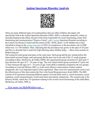 Autism Spectrum Disorder Analysis
There are many different types of exceptionalities that can effect children, this paper will
specifically look at the Autism Spectrum Disorder (ASD). ASD is a disorder caused by a delay in
neurodevelopment that effects the part of the brain responsible for social functioning, motor skill
functioning and communication ("Geneva Centre", n.d.). Autism Spectrum Disorder according to
the Centers for Disease Control and Prevention (CDC, 2014), about 1 in 68 children have been
classified as being on the autism spectrum in 2010. In comparison, to the prevalence rate in 2000
which was 1 in 150 children. Thus, indicating that the prevalence has grown in the span of 10 years
and this is a disorder that is relatively high affecting many children today. ... Show more content on
Helpwriting.net ...
The testing for each group took place at the same time. Each group did the pre–testing before the
intervention sessions began, and each group did the post–test at the end of the 12–week program.
According to Bass, Duchowny, & Llabre (2009), the experimental group consisted of 2 girls and 17
boys between the ages of 5 – 10 years of age. The wait–listed control group consisted of 3 girls and
12 boys between the ages of 4 – 10 years of age. Each child is randomly assigned to the two groups.
According to Lord and McGee (2001, p. 6) the most effective interventions contain random
assignment, this is an important aspect of the experiment. There were two measurements used to test
the effectiveness of this intervention the first is the Social Responsiveness Scale (SRS). The SRS
consists of 65 questions measuring different aspects of social skills such as: social awareness, social
cognition, social communication, social motivation and autistic mannerisms. The second scale is the
Sensory Profile, which has 125 questions relating to the overall social functioning of the child (Bass,
Duchowny, & Llabre, 2009, p.
... Get more on HelpWriting.net ...
 