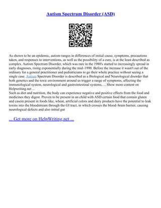 Autism Spectrum Disorder (ASD)
As shown to be an epidemic, autism ranges in differences of initial cause, symptoms, precautions
taken, and responses to interventions, as well as the possibility of a cure, is at the least described as
complex. Autism Spectrum Disorder, which was rare in the 1980's started to increasingly spread in
early diagnoses, rising exponentially during the mid–1990. Before the increase it wasn't out of the
ordinary for a general practitioner and pediatricians to go their whole practice without seeing a
single case. Autism Spectrum Disorder is described as a Biological and Neurological disorder that
both genetics and the toxic environment around us trigger a range of symptoms, affecting the
immunological system, neurological and gastrointestinal systems, ... Show more content on
Helpwriting.net ...
Such as diet and nutrition, the body can experience negative and positive effects from the food and
medicines they digest. Proven to be present in an child with ASD certain food that contain gluten
and casein present in foods like, wheat, artificial colors and dairy products have the potential to leak
toxins into the bloodstream through the GI tract, in which crosses the blood–brain barrier, causing
neurological defects and also initial gut
... Get more on HelpWriting.net ...
 