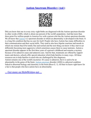 Autism Spectrum Disorder ( Asd )
Did you know that one in every sixty–eight births are diagnosed with the Autism spectrum disorder
in other words (ASD), which is about one percent of the world's population. And that more than
three point five million people in America live with a person who has the Autism spectrum disorder.
We all know that Autism is a spectrum disorder in which an abnormality is developed in the brain. It
is a long life condition that has no cure for itself. People who have Autism face many difficulties in
their communication and their social skills. They tend to also have bipolar reactions and moods in
which one minute they'd be totally fine and normal and the next thing you know it they start to act
differently becoming more aggressive which sometimes causes them to cause tantrums. Autism a
spectrum disorder appears in the first three years of a person's childhood and remains a mystery
because of its unknown cause and unknown cure. And for that, treatments are offered by support
teams and doctors, schools offer special education which help families in many ways. All these
resources are to help families in need who are challenged by this diagnoses.
Autism remains one of the world's mysteries: It's cause is unknown, but it is said to be an
abnormality in the genes of the brain. Autism spectrum disorder (ASD) is a physical condition
linked to abnormal biology and chemistry in the brain (Ross G. 1). All that we know right know for
a fact is that people who have autism have an abnormality
... Get more on HelpWriting.net ...
 